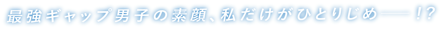 最強ギャップ男子の素顔、私だけがひとりじめ─！？