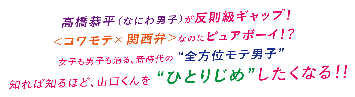 高橋恭平（なにわ男子）が反則級ギャップ！＜コワモテ×関西弁＞なのにピュアボーイ！？女子も男子も沼る、新時代の“全方位モテ男子”知れば知るほど、山口くんを“ひとりじめ”したくなる！！